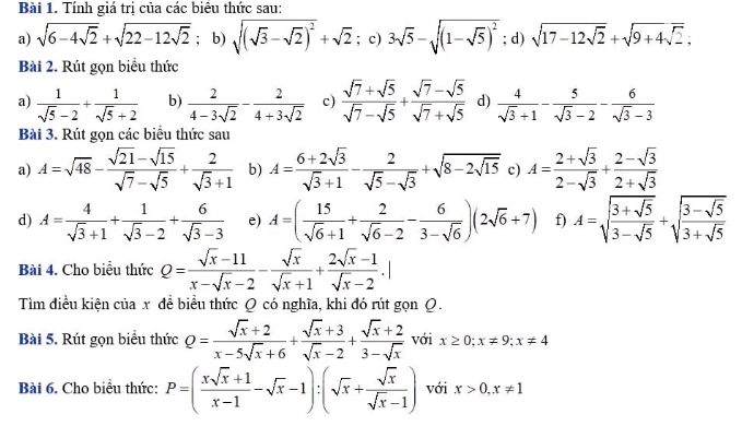 Tính giá trị của các biêu thức sau:
a) sqrt(6-4sqrt 2)+sqrt(22-12sqrt 2); b) sqrt((sqrt 3)-sqrt(2))^2+sqrt(2) : c) 3sqrt(5)-sqrt((1-sqrt 5))^2; d) sqrt(17-12sqrt 2)+sqrt(9+4sqrt 2);
Bài 2. Rút gọn biểu thức
a)  1/sqrt(5)-2 + 1/sqrt(5)+2  b)  2/4-3sqrt(2) - 2/4+3sqrt(2)  c)  (sqrt(7)+sqrt(5))/sqrt(7)-sqrt(5) + (sqrt(7)-sqrt(5))/sqrt(7)+sqrt(5)  d)  4/sqrt(3)+1 - 5/sqrt(3)-2 - 6/sqrt(3)-3 
Bài 3. Rút gọn các biểu thức sau
a) A=sqrt(48)- (sqrt(21)-sqrt(15))/sqrt(7)-sqrt(5) + 2/sqrt(3)+1  b) A= (6+2sqrt(3))/sqrt(3)+1 - 2/sqrt(5)-sqrt(3) +sqrt(8-2sqrt 15) c) A= (2+sqrt(3))/2-sqrt(3) + (2-sqrt(3))/2+sqrt(3) 
d) A= 4/sqrt(3)+1 + 1/sqrt(3)-2 + 6/sqrt(3)-3  e) A=( 15/sqrt(6)+1 + 2/sqrt(6)-2 - 6/3-sqrt(6) )(2sqrt(6)+7) f) A=sqrt(frac 3+sqrt 5)3-sqrt(5)+sqrt(frac 3-sqrt 5)3+sqrt(5)
Bài 4. Cho biểu thức Q= (sqrt(x)-11)/x-sqrt(x)-2 - sqrt(x)/sqrt(x)+1 + (2sqrt(x)-1)/sqrt(x)-2 .|
Tìm điều kiện của x đề biểu thức Q có nghĩa, khi đó rút gọn Q.
Bài 5. Rút gọn biểu thức Q= (sqrt(x)+2)/x-5sqrt(x)+6 + (sqrt(x)+3)/sqrt(x)-2 + (sqrt(x)+2)/3-sqrt(x)  với x≥ 0;x!= 9;x!= 4
Bài 6. Cho biều thức: P=( (xsqrt(x)+1)/x-1 -sqrt(x)-1):(sqrt(x)+ sqrt(x)/sqrt(x)-1 ) với x>0,x!= 1