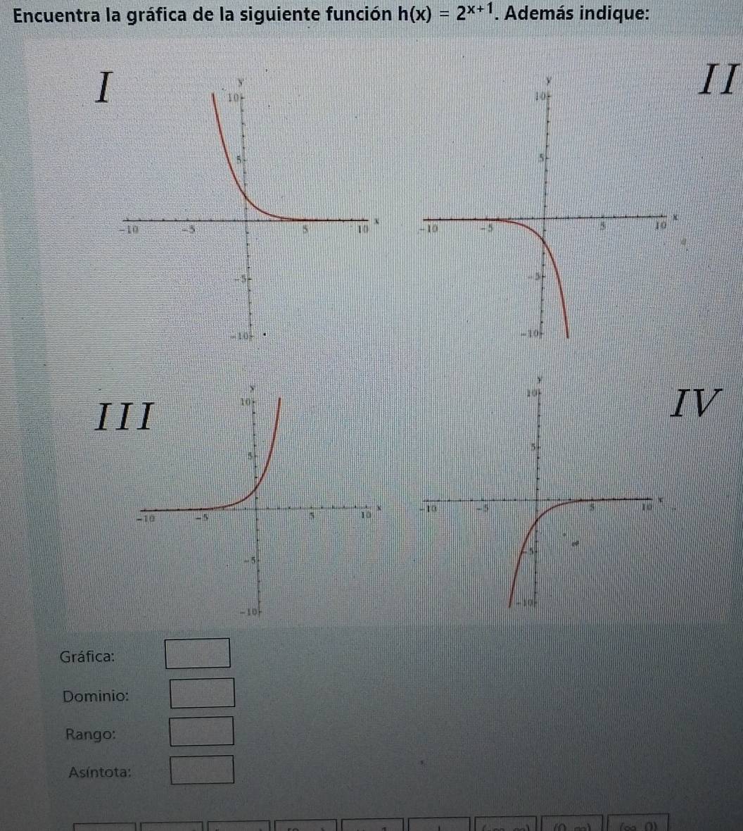 Encuentra la gráfica de la siguiente función h(x)=2^(x+1). Además indique: 
II 

I 
IV 

Gráfica: 
Dominio: 
Rango: 
Asíntota: