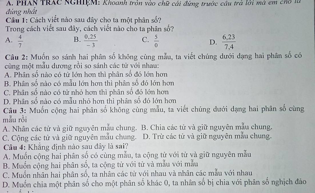 PHAN TRAC NGHIEM: Khoanh tròn vào chữ cái đứng trước câu trả lời mà em cho là
đúng nhất
Câu 1: Cách viết nào sau đây cho ta một phân số?
Trong cách viết sau đây, cách viết nào cho ta phân Swidehat O ?
B.
C.
A.  4/7   (0,25)/-3   5/0  D.  (6,23)/7,4 
Câu 2: Muốn so sánh hai phân số không cùng mẫu, ta viết chúng dưới dạng hai phân số có
cùng một mẫu dương rồi so sánh các tử với nhau:
A. Phân số nào có tử lớn hơn thì phân số đó lớn hơn
B. Phân số nào có mẫu lớn hơn thì phân số đó lớn hơn
C. Phân số nào có tử nhỏ hơn thì phân số đó lớn hơn
D. Phân số nào có mẫu nhỏ hơn thì phân số đó lớn hơn
Câu 3: Muốn cộng hai phân số không cùng mẫu, ta viết chúng dưới dạng hai phân số cùng
mẫu rồi
A. Nhân các tử và giữ nguyên mẫu chung. B. Chia các tử và giữ nguyên mẫu chung.
C. Cộng các tử và giữ nguyên mẫu chung. D. Trừ các tử và giữ nguyên mẫu chung.
Câu 4: Khăng định nào sau đây là sai?
A. Muốn cộng hai phân số có cùng mẫu, ta cộng tử với tử và giữ nguyên mẫu
B. Muốn cộng hai phân số, ta cộng tử với tử và mẫu với mẫu
C. Muốn nhân hai phân số, ta nhân các tử với nhau và nhân các mẫu với nhau
D. Muốn chia một phân số cho một phân số khác 0, ta nhân số bị chia với phân số nghịch đảo