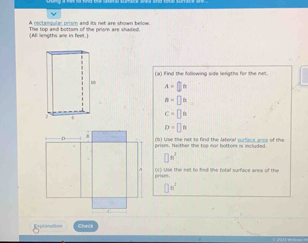 Osing a net to find the lateral surface area and total surface are.. 
A rectangular prism and its net are shown below. 
The top and bottom of the prism are shaded. 
(All lengths are in feet.) 
(a) Find the following side lengths for the net.
A=□ ft
B=□ ft
C=□ ft
D=□ ft
(b) Use the net to find the lateral surface area of the 
prism. Neither the top nor bottom is included.
□ ft^2
(c) Use the net to find the total surface area of the 
prism.
□ ft^2
Explanation Check 
2023 McGraw H