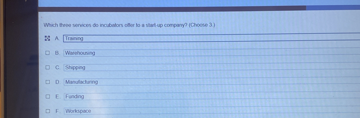 Which three services do incubators offer to a start-up company? (Choose 3.)
A. Training
B. Warehousing
C. Shipping
D. Manufacturing
E. Funding
F. Workspace