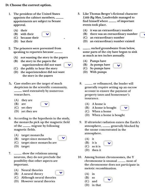 D: Choose the correct option.
1. The president of the United States 3. Like Thomas Berger’s fictional character
appoints the cabinet members, _ Little Big Man, Lauderdale managed to
appointments are subject to Senate find himself where _of important
approval. events took place.
(A) their (A) it was an extraordinary number
(B) with their (B) there was an extraordinary number
(C) because their (C) an extraordinary number
(D) but their (D) an extraordinary number existed
2. The prisoners were prevented from 4. _sucked groundwater from below,
speaking to reporters because _some parts of the city have begun to sink
(A) not wanting the story in the papers as much as ten inches annually.
(B) the story in the papers the (A) Pumps have
superintendent did not want v (B) As pumps have
(C) the public to hear the story (C) So pumps have
(D) the superintendent did not want (D) With pumps
the story in the papers
5. Case studies are the target of much 8. _or refinanced, the lender will
skepticism in the scientific community. generally require setting up an escrow
_used extensively by numerous account to ensure the payment of
researchers. property taxes and homeowner's
(A) they are insurance.
(B) are (A) A home is
(C) yet they (B) A home is bought
(D) yet they are (C) When a home
(D) When a home is bought
6. According to the hypothesis in the study,
the monarchs pick up the magnetic field 9. If ultraviolet radiation enters the Earth's
of the _migrate by following atmosphere, _generally blocked by
magnetic fields. the ozone concentrated in the
(A) target monarchs atmosphere.
(B) target since monarchs (A) it
(C) target since monarchs are (B) it is
(D) target (C) so it is
(D) then it
7. _show the relations among
neurons, they do not preclude the 10. Among human chromosomes, the Y
possibility that other aspects are chromosome is unusual _most of
important. the chromosome does not participate in
(A) Neural theories meiotic recombination
(B) A neural theory (A) in
(C) Although neural theories (B) so
(D) However neural theories (C) and
(D) in that