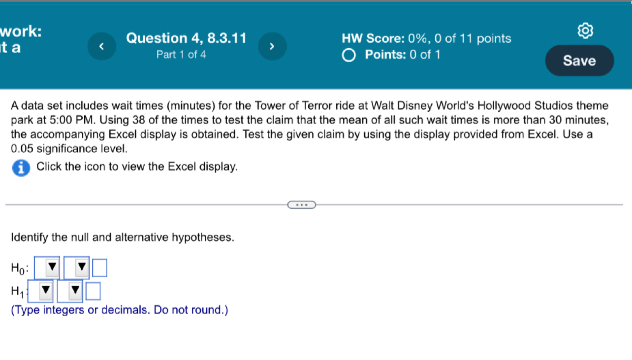 work: 
Question 4, 8.3.11 > HW Score: 0%, 0 of 11 points 
ta 
Part 1 of 4 Points: 0 of 1 
Save 
A data set includes wait times (minutes) for the Tower of Terror ride at Walt Disney World's Hollywood Studios theme 
park at 5:00 PM. Using 38 of the times to test the claim that the mean of all such wait times is more than 30 minutes, 
the accompanying Excel display is obtained. Test the given claim by using the display provided from Excel. Use a
0.05 significance level. 
Click the icon to view the Excel display. 
Identify the null and alternative hypotheses.
H_0 :
H_1
(Type integers or decimals. Do not round.)