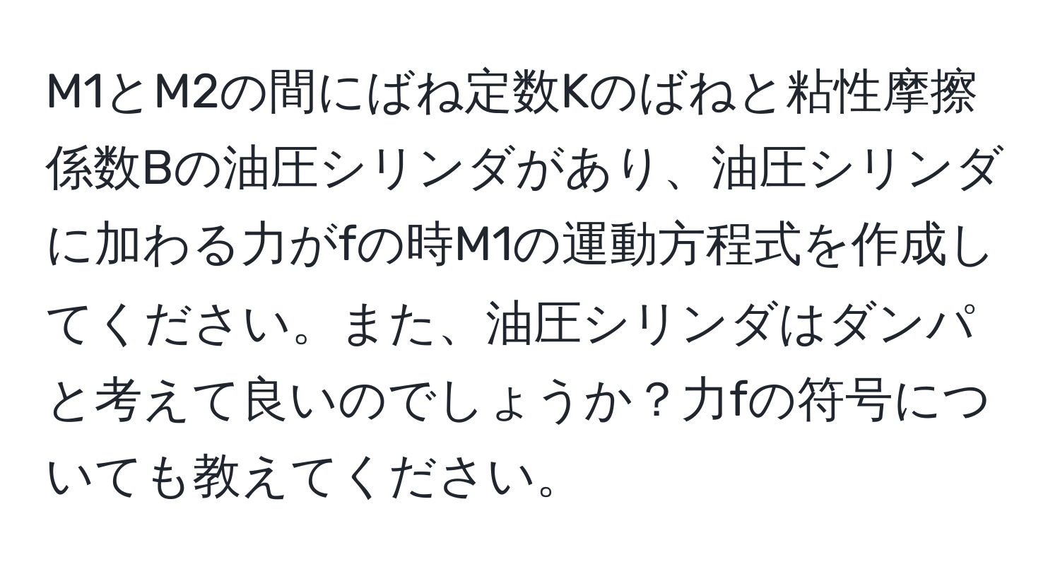 M1とM2の間にばね定数Kのばねと粘性摩擦係数Bの油圧シリンダがあり、油圧シリンダに加わる力がfの時M1の運動方程式を作成してください。また、油圧シリンダはダンパと考えて良いのでしょうか？力fの符号についても教えてください。