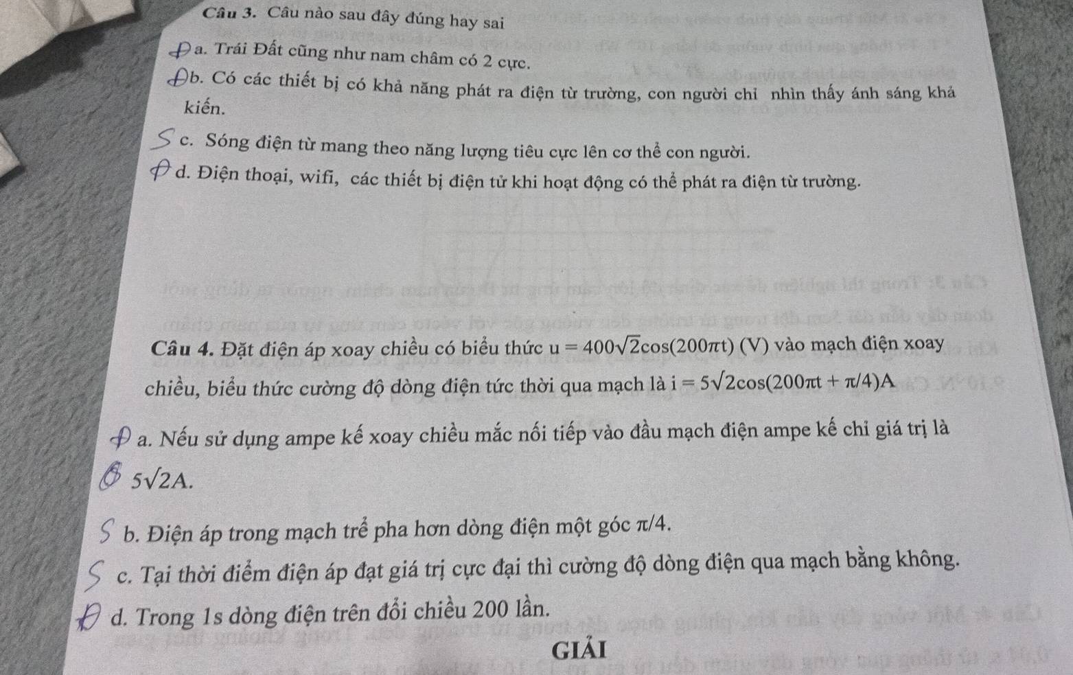 Câu nào sau đây đúng hay sai
Đạ. Trái Đất cũng như nam châm có 2 cực.
)b. Có các thiết bị có khả năng phát ra điện từ trường, con người chỉ nhìn thấy ánh sáng khả
kiến.
c. Sóng điện từ mang theo năng lượng tiêu cực lên cơ thể con người.
d. Điện thoại, wifi, các thiết bị điện tử khi hoạt động có thể phát ra điện từ trường.
Câu 4. Đặt điện áp xoay chiều có biểu thức u=400sqrt(2)cos (200π t)(V) vào ạch điện xoay
chiều, biểu thức cường độ dòng điện tức thời qua mạch là i=5surd 2cos (200π t+π /4)A
a. Nếu sử dụng ampe kế xoay chiều mắc nối tiếp vào đầu mạch điện ampe kế chỉ giá trị là
5surd 2A.
b. Điện áp trong mạch trể pha hơn dòng điện một góc π/4.
c. Tại thời điểm điện áp đạt giá trị cực đại thì cường độ dòng điện qua mạch bằng không.
d. Trong 1s dòng điện trên đổi chiều 200 lần.
giải