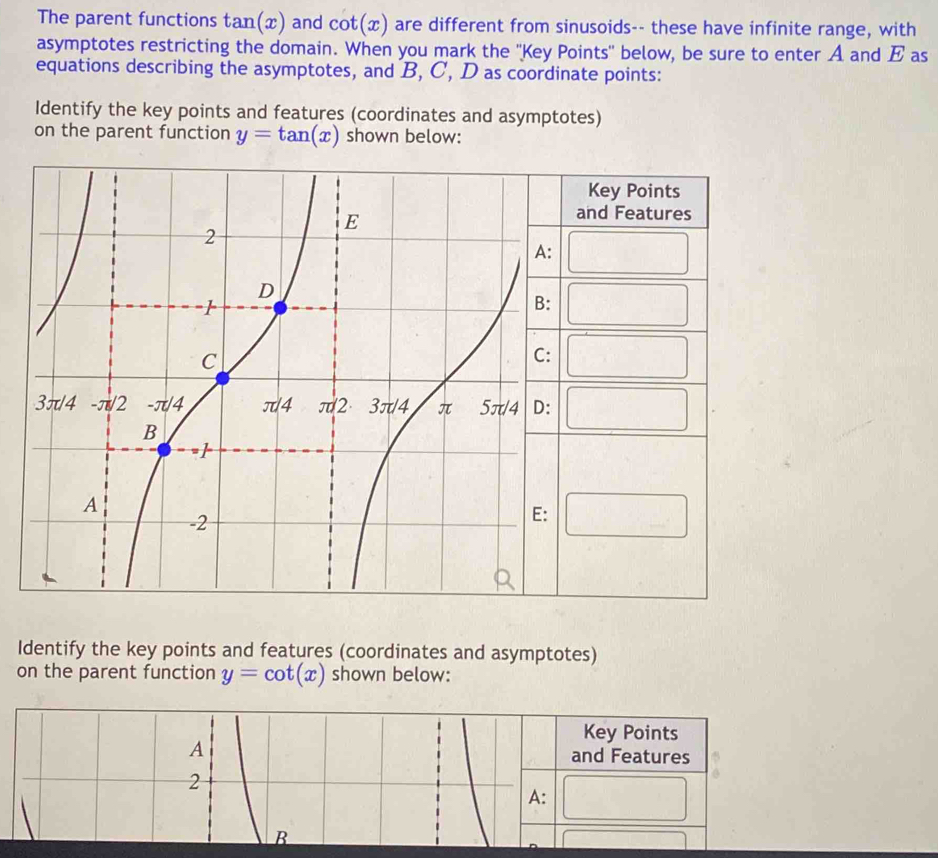 The parent functions tan(x) and cot (x) are different from sinusoids-- these have infinite range, with 
asymptotes restricting the domain. When you mark the ''Key Points'' below, be sure to enter A and E as 
equations describing the asymptotes, and B, C, D as coordinate points: 
Identify the key points and features (coordinates and asymptotes) 
on the parent function y=tan (x) shown below: 
Identify the key points and features (coordinates and asymptotes) 
on the parent function y=cot (x) shown below: