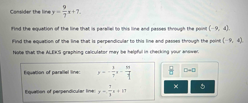 Consider the line y= 9/7 x+7. 
Find the equation of the line that is parallel to this line and passes through the point (-9,4). 
Find the equation of the line that is perpendicular to this line and passes through the point (-9,4). 
Note that the ALEKS graphing calculator may be helpful in checking your answer. 
Equation of parallel line: y=- 3/7 x- 55/7 
 □ /□   □ =□
Equation of perpendicular line: y= 7/3 x+17
×