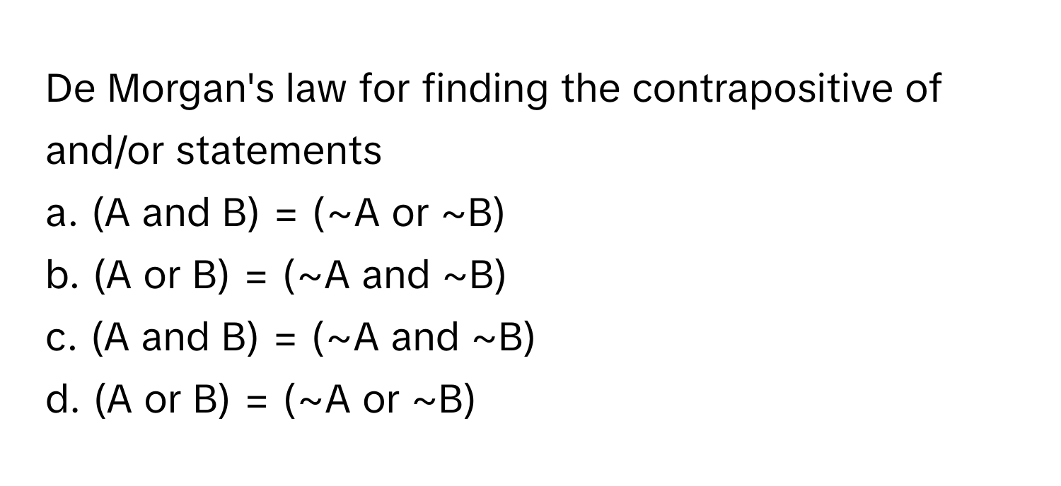 De Morgan's law for finding the contrapositive of and/or statements

a. (A and B) = (~A or ~B) 
b. (A or B) = (~A and ~B) 
c. (A and B) = (~A and ~B) 
d. (A or B) = (~A or ~B)