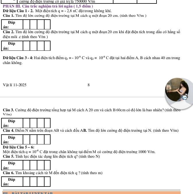 cường độ điện trường có giả trị là 750000 V/m
PHẢN III. Câu trắc nghiệm trả lời ngắn ( 1,5 điểm ) 
Dữ liệu Câu 1 - 2. Một điện tích q=-2,8nC đặt trong không khí. 
Câu 1. Tìm độ lớn cường độ điện trường tại M cách q một đoạn 20 cm. (tính theo V/m ) 
Đáp 
án: 
Câu 2. Tìm độ lớn cường độ điện trường tại M cách q một đoạn 20 cm khi đặt điện tích trong dầu có hằng số 
điện môi ε (tính theo V/m ) 
Đáp 
án: 
Dữ liệu Câu 3 - 4: Hai điện tích điểm q_1=-10^(-9)C và q_2=10^(-9)C đặt tại hai điểm A, B cách nhau 40 cm trong 
chân không. 
Vật lí 11-2025 8 
Câu 3. Cường độ điện trường tổng hợp tại M cách A 20 cm và cách B 60cm có độ lớn là bao nhiêu? (tính theo
V/m) 
Đáp 
án: 
Câu 4. Điểm N nằm trên đoạn AB và cách đều AB. Tìm độ lớn cường độ điện trường tại N. (tính theo V/m) 
Dữ liệu Câu 5 - 6: 
Một điện tích q=10^(-4)C đặt trong chân không tại điểm M có cường độ điện trường 1000 V/m. 
Câu 5. Tính lực điện tác dụng lên điện tích q? (tính theo N) 
Câu 6. Tìm khoảng cách từ M đến điện tích q ? (tính theo m) 
àitad live