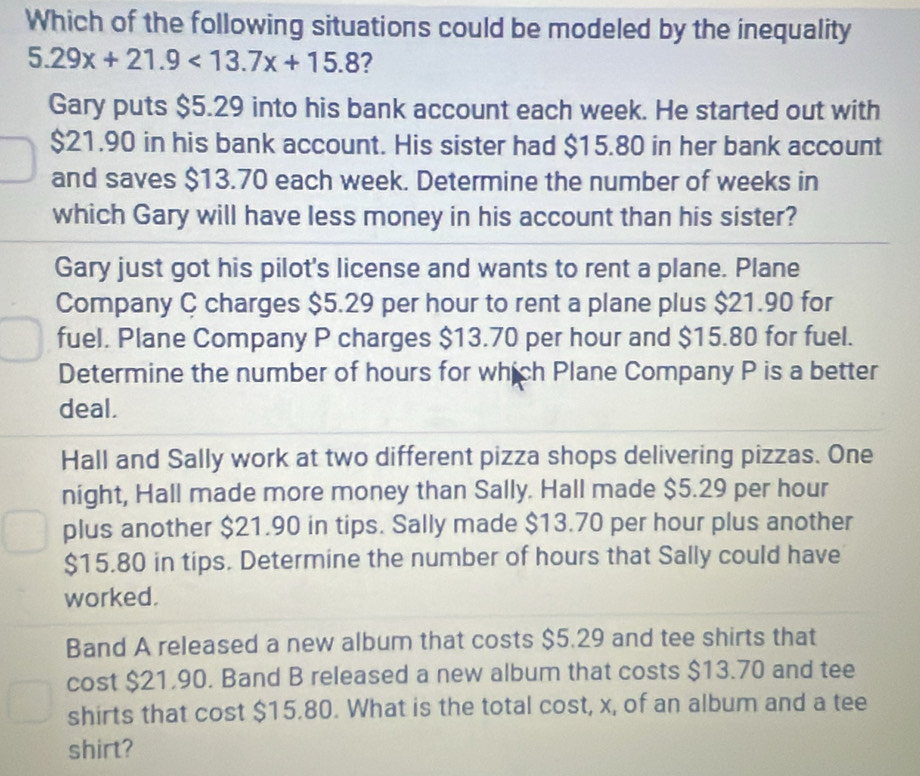 Which of the following situations could be modeled by the inequality
5.29x+21.9<13.7x+15.8 ? 
Gary puts $5.29 into his bank account each week. He started out with
$21.90 in his bank account. His sister had $15.80 in her bank account 
and saves $13.70 each week. Determine the number of weeks in 
which Gary will have less money in his account than his sister? 
Gary just got his pilot's license and wants to rent a plane. Plane 
Company C charges $5.29 per hour to rent a plane plus $21.90 for 
fuel. Plane Company P charges $13.70 per hour and $15.80 for fuel. 
Determine the number of hours for which Plane Company P is a better 
deal. 
Hall and Sally work at two different pizza shops delivering pizzas. One 
night, Hall made more money than Sally. Hall made $5.29 per hour
plus another $21.90 in tips. Sally made $13.70 per hour plus another
$15.80 in tips. Determine the number of hours that Sally could have 
worked. 
Band A released a new album that costs $5.29 and tee shirts that 
cost $21,90. Band B released a new album that costs $13.70 and tee 
shirts that cost $15.80. What is the total cost, x, of an album and a tee 
shirt?