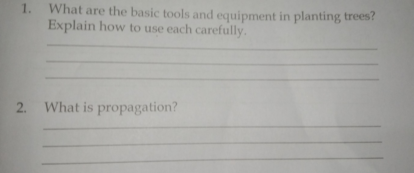 What are the basic tools and equipment in planting trees? 
Explain how to use each carefully. 
_ 
_ 
_ 
2. What is propagation? 
_ 
_ 
_