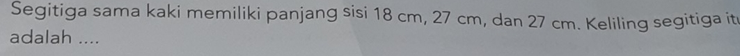 Segitiga sama kaki memiliki panjang sisi 18 cm, 27 cm, dan 27 cm. Keliling segitiga it 
adalah ....