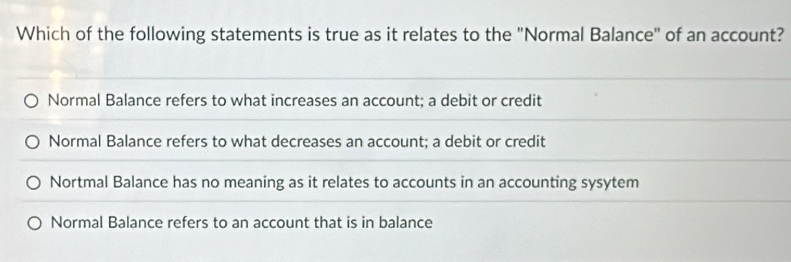 Which of the following statements is true as it relates to the "Normal Balance" of an account?
Normal Balance refers to what increases an account; a debit or credit
Normal Balance refers to what decreases an account; a debit or credit
Nortmal Balance has no meaning as it relates to accounts in an accounting sysytem
Normal Balance refers to an account that is in balance