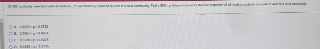 Of 380 randomly selected medical students, 21 said that they planned to work in a rural community. Find a 95% confidence interval for the true proportion of all medical students who plan to work in a rural community.
A. 0.0323
B. 0.0251
C. 0.0280
D. 0.0360