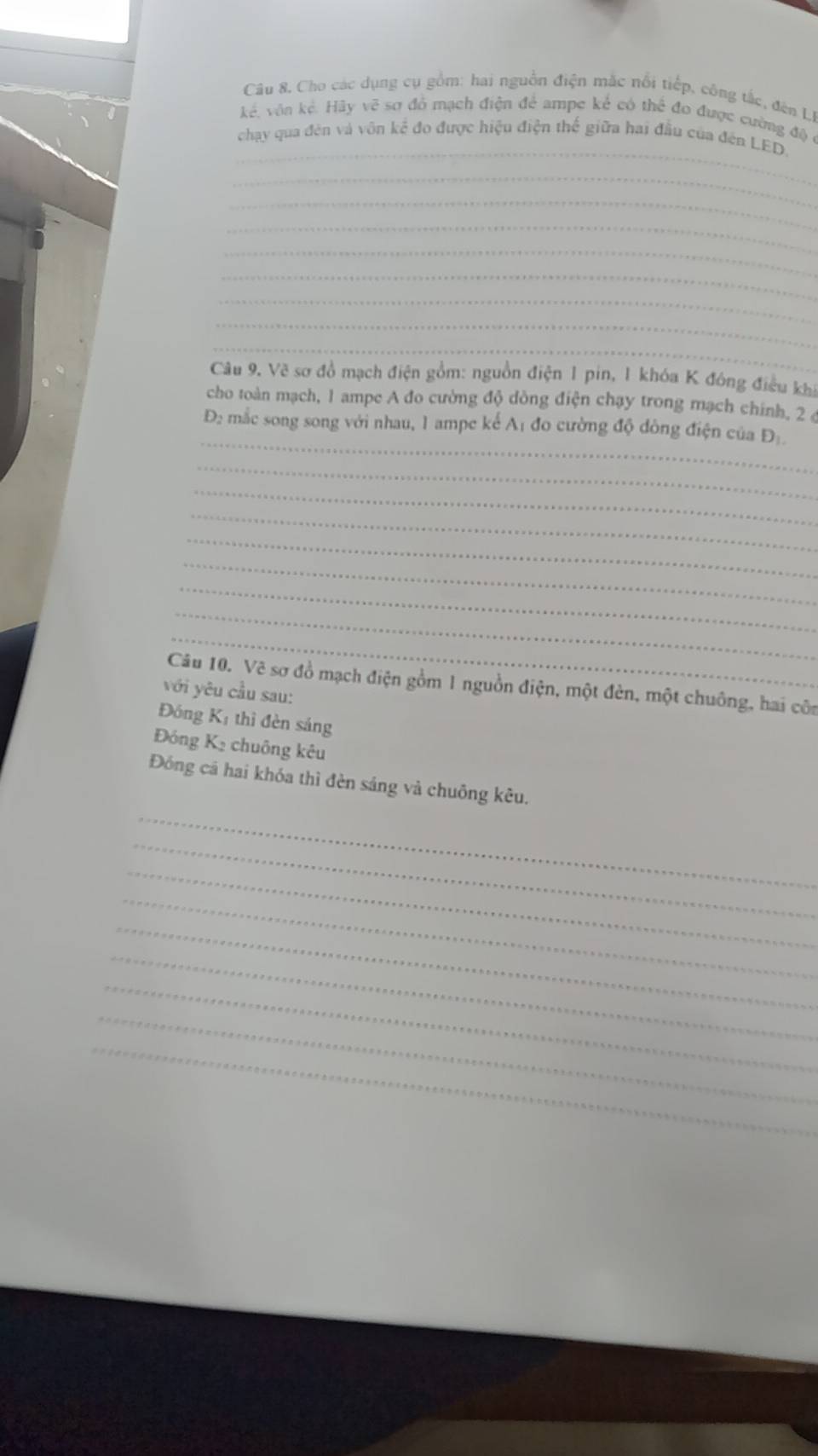 Câu 8, Cho các dụng cụ gồm: hai nguồn điện mắc nổi tiếp, công tắc, đên Li 
_ 
kể, vôn kẻ. Hãy vẽ sơ đồ mạch điện để ampe kể có thể đo được cường độ ở 
chạy qua đên và vôn kể đo được hiệu điện thế giữa hai đầu của đến LED. 
_ 
_ 
_ 
_ 
_ 
_ 
_ 
_ 
Câu 9. Vẽ sơ đồ mạch điện gồm: nguồn điện 1 pin, 1 khóa K đóng điều khi 
cho toàn mạch, 1 ampe A đo cường độ dòng điện chạy trong mạch chính, 2 ( 
_ 
Đ: mắc song song với nhau, 1 ampe kể Aị đo cường độ đông điện của Đị 
_ 
_ 
_ 
_ 
_ 
_ 
_ 
_ 
Câu 10. Vẽ sơ đồ mạch điện gồm 1 nguồn điện, một đèn, một chuông, hai côn 
với yêu cầu sau: 
Đóng Kị thì đèn sáng 
Đóng K₂ chuông kêu 
_ 
Đóng cá hai khóa thì đèn sáng và chuông kêu. 
_ 
_ 
_ 
_ 
_ 
_ 
_ 
_