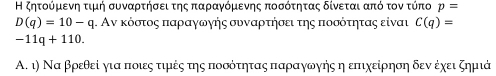 Η ζητοόρμιενηη τιμή συναρτήσει της παραγόμεννης ποσότητας δίνεται από τον τύπο p=
D(q)=10-q. Αν κόστος παραγωηής συναρτήσει της ποσότητας είναι C(q)=
-11q+110. 
Α. ι) Να βρεθεί ηια ποιες τιμές της ποσότητας παραγωγής η επιχείρηση δεν έχει ζημιά