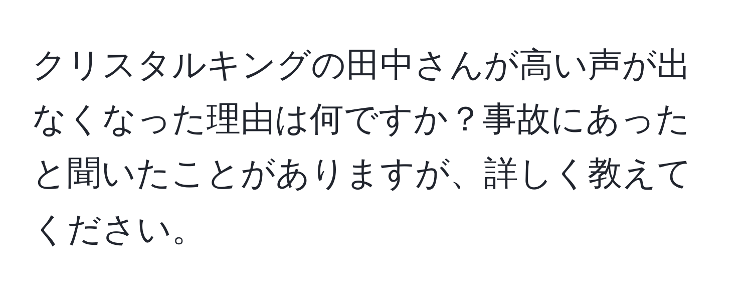 クリスタルキングの田中さんが高い声が出なくなった理由は何ですか？事故にあったと聞いたことがありますが、詳しく教えてください。