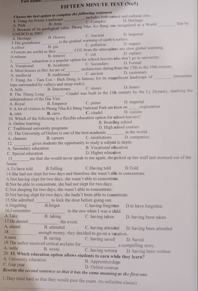 Ful name.
FIFTEEN MINUTE TEST (No5)
Choose the best option to complete the following sentences
1. Trang An Scenic Landscape_ includes both natural and cultural sites.
A. Park B. Area C. Complex D. Heritage
2. Because of its geological value, Phong Nha- Ke Bang was recognised as a World_ Site by
UNESCO in 2003
A. Heritage B. History C. Ancient D. Imperial
3.The greenhouse is the gradual warming of earth's surface.
A.effect _B. gas C. pollution D. impact
4.Forests are useful as they CO2 from the atmosphere ans slow global warming.
A.release B. remove C. cut D. replace
5. eduaction is a popular option for school-leavers who don't go to university.
A. Vocational B. Academic C. Secondary D. Formal
6. Most houses in Hoi An are of_ architecture dating from the 17th to the 19th century.
A. medieval B. traditional C. ancient D. customary
7. Trang An - Tam Coc - Bich Dong is famous for its magnificent landscape of _(mountain
tops surrounded by valleys and steep rocks).
A. hills B. limestones C. stones D. bones
8. The Thang Long _Citadel was built in the 11th century by the Ly Dynasty, marking the
independence of the Dai Viet.
A. Royal B. Emperor C. prime D. imperial
9. A lot of visitors to Phong Nha-Ke Bang National Park are keen on _exploration
A. islet B. cave C. citadel D. cuisine
10. Which of the following is a flexible education option for school-leavers?
A. Online learning B. Boarding school
C. Traditional university programs D. High school courses
11. The University of Oxfors is one of the best academic _in the world.
A. chances B. careers C. inistitutions D. companies
12. _gives students the opportunity to study a subject in depth.
A. Secondary education B. Vocational education
C. Special education D. Higher education
_
13 me that she would never speak to me again, she picked up her stuff and stormed out of the
house.
A.To have told B.Telling C.Having told D.Told
14.She had not slept for two days and therefore she wasn’t able to concentrate.
A.Not having slept for two days, she wasn’t able to concentrate.
B.Not be able to concentrate, she had not slept for two days.
C.Not sleeping for two days, she wasn’t able to concentrate.
D.Not having slept for two days, she hadn’t been able to concentrate.
15.She admitted_ to lock the door before going out.
A.forgetting B.forgot C.having forgotten D.to have forgotten
16.I remember _to the zoo when I was a child.
A.Take B. taking C. having taken D. having been taken
17.He denied_ the event.
A. attend B. attended C. having attended D. having been attended
18._ enough money, they decided to go on a vacation.
A.save B. saving C. having saved D. Saved
19.The author received critical acclaim for_ a compelling story.
A. write B. wrote C. having written D. having been written
20. 15. Which education option allows students to earn while they learn?
A. University education B. Apprenticeships
C. Gap year D. Online courses
Rewrite the second sentence so that it has the same meaning as the first one.
1.They tried hard so that they would pass the exam. (to-infinitive clause)
_