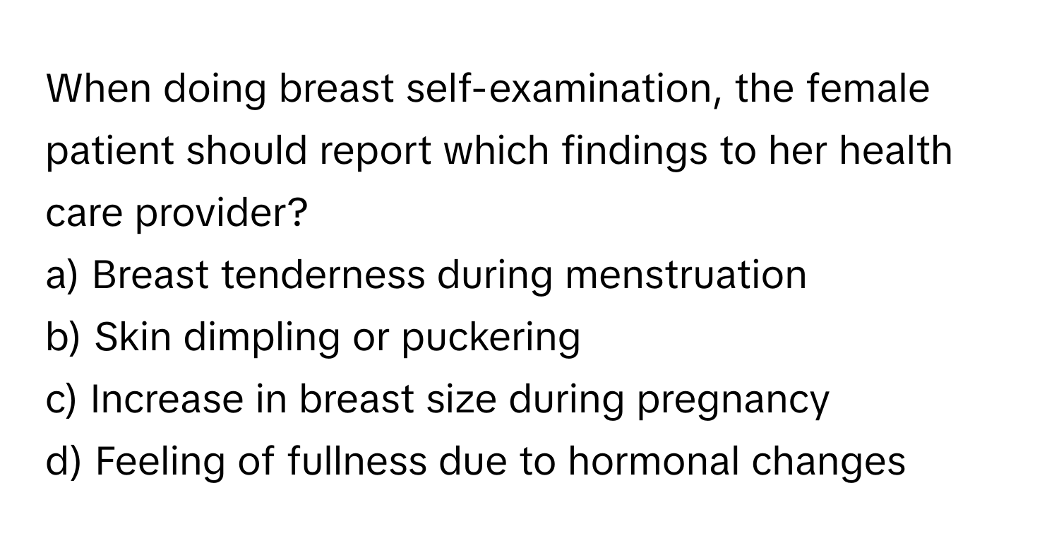 When doing breast self-examination, the female patient should report which findings to her health care provider?

a) Breast tenderness during menstruation 
b) Skin dimpling or puckering 
c) Increase in breast size during pregnancy 
d) Feeling of fullness due to hormonal changes