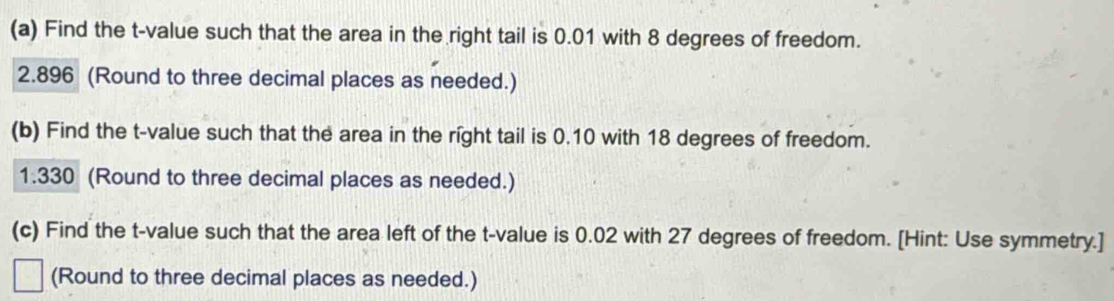 Find the t-value such that the area in the right tail is 0.01 with 8 degrees of freedom.
2.896 (Round to three decimal places as needed.) 
(b) Find the t-value such that the area in the right tail is 0.10 with 18 degrees of freedom.
1.330 (Round to three decimal places as needed.) 
(c) Find the t-value such that the area left of the t-value is 0.02 with 27 degrees of freedom. [Hint: Use symmetry.] 
(Round to three decimal places as needed.)