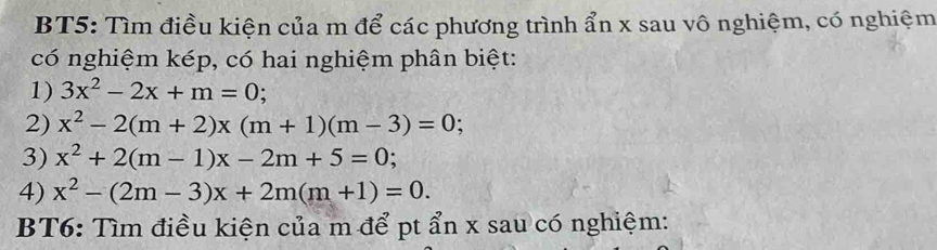 BT5: Tìm điều kiện của m để các phương trình ẩn x sau vô nghiệm, có nghiệm 
có nghiệm kép, có hai nghiệm phân biệt: 
1) 3x^2-2x+m=0; 
2) x^2-2(m+2)x(m+1)(m-3)=0
3) x^2+2(m-1)x-2m+5=0; 
4) x^2-(2m-3)x+2m(m+1)=0. 
BT6: Tìm điều kiện của m để pt ẩn x sau có nghiệm: