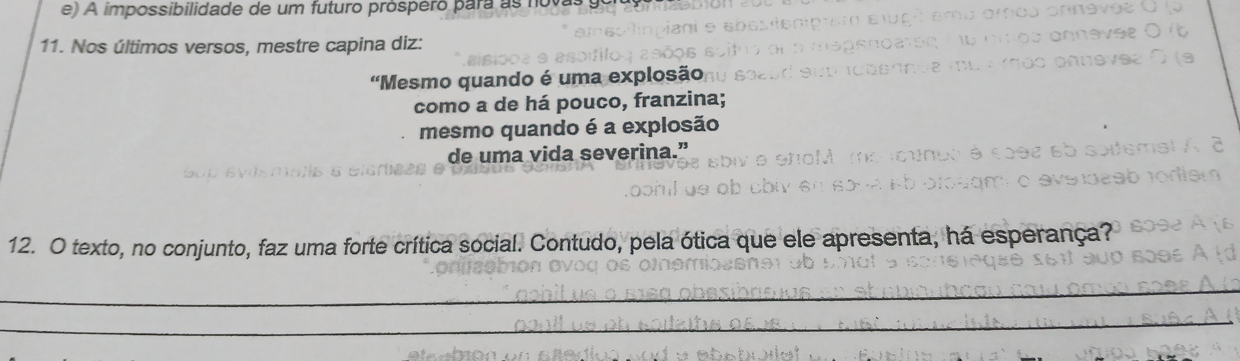 e) A impossibilidade de um futuro prospero para as n
11. Nos últimos versos, mestre capina diz:
'Mesmo quando é uma explosão
como a de há pouco, franzina;
mesmo quando é a explosão
de uma vida severina.”
12. O texto, no conjunto, faz uma forte crítica social. Contudo, pela ótica que ele apresenta, há esperança?
_
_