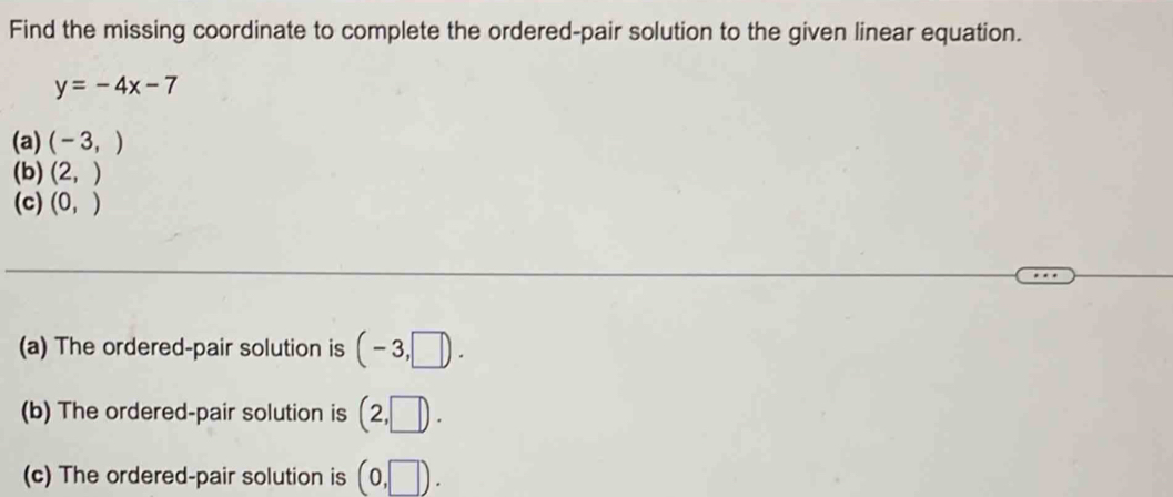 Find the missing coordinate to complete the ordered-pair solution to the given linear equation.
y=-4x-7
(a) (-3,)
(b) (2,)
(c) (0,)
(a) The ordered-pair solution is (-3,□ ). 
(b) The ordered-pair solution is (2,□ ). 
(c) The ordered-pair solution is (0,□ ).