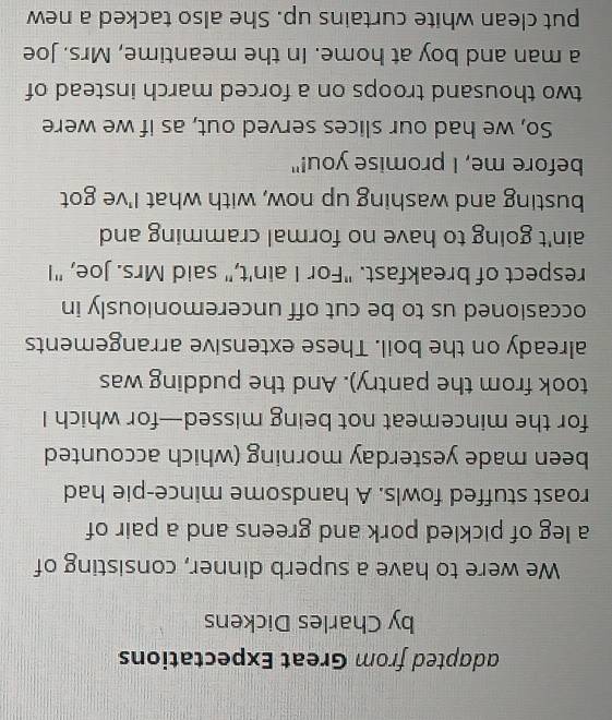 adapted from Great Expectations 
by Charles Dickens 
We were to have a superb dinner, consisting of 
a leg of pickled pork and greens and a pair of 
roast stuffed fowls. A handsome mince-pie had 
been made yesterday morning (which accounted 
for the mincemeat not being missed—for which I 
took from the pantry). And the pudding was 
already on the boil. These extensive arrangements 
occasioned us to be cut off unceremoniously in 
respect of breakfast. "For I ain't," said Mrs. Joe, "I 
ain't going to have no formal cramming and 
busting and washing up now, with what I've got 
before me, I promise you!" 
So, we had our slices served out, as if we were 
two thousand troops on a forced march instead of 
a man and boy at home. In the meantime, Mrs. Joe 
put clean white curtains up. She also tacked a new