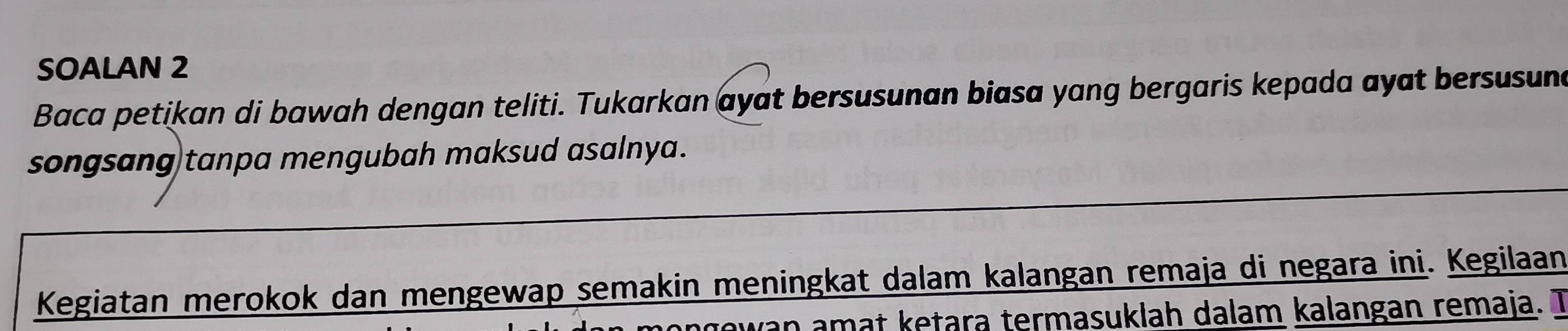 SOALAN 2 
Baca petikan di bawah dengan teliti. Tukarkan ayat bersusunan biasa yang bergaris kepada ayat bersusune 
songsang tanpa mengubah maksud asalnya. 
Kegiatan merokok dan mengewap semakin meningkat dalam kalangan remaja di negara ini. Kegilaan 
an amat ketara termasuklah dalam kalangan remaja. T