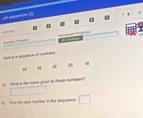 yr8 sequences (2) 
7 
B 
Overview
74
Question Progress Hamework Progress 15735 Marks 
Here is a sequence of numbers:
64 49 36 25 16
a) What is the name given to these numbers? 
b) Find the next number in the sequence. □