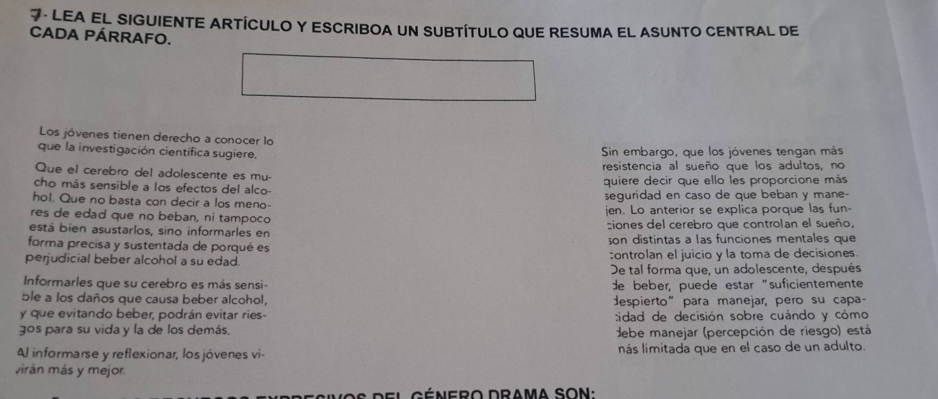 LEA EL SIGUIENTE ARTÍCULO Y ESCRIBOA UN SUBTÍTULO QUE RESUMA EL ASUNTO CENTRAL De 
CADA PÁRRAFO. 
Los jóvenes tienen derecho a conocer lo 
que la investigación científica sugiere. Sin embargo, que los jóvenes tengan más 
Que el cerebro del adolescente es mu- resistencia al sueño que los adultos, no 
cho más sensible a los efectos del alco- quiere decir que ello les proporcione más 
hol. Que no basta con decir a los meno- seguridad en caso de que beban y mane- 
res de edad que no beban, ni tampoco jen. Lo anterior se explica porque las fun- 
está bien asustarlos, sino informarles en siones del cerebro que controlan el sueño, 
forma precisa y sustentada de porqué es son distintas a las funciones mentales que 
perjudicial beber alcohol a su edad. controlan el juicio y la toma de decisiones. 
De tal forma que, un adolescente, después 
Informarles que su cerebro es más sensi- de beber, puede estar "suficientemente 
ble a los daños que causa beber alcohol, despierto" para manejar, pero su capa- 
y que evitando beber, podrán evitar ries- cidad de decisión sobre cuándo y cómo 
gos para su vida y la de los demás. debe manejar (percepción de riesgo) está 
Al informarse y reflexionar, los jóvenes vi- nás limitada que en el caso de un adulto. 
virán más y mejor.