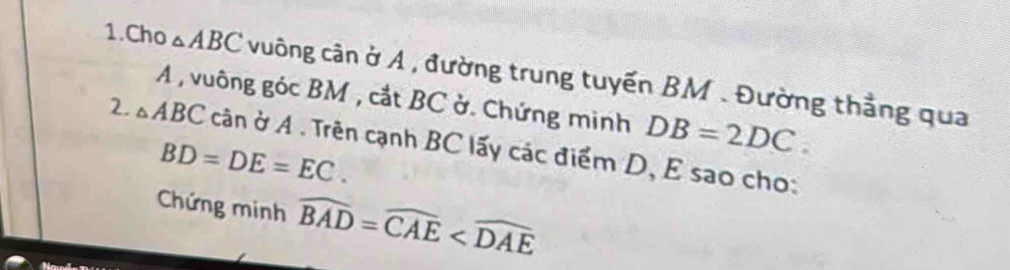 Cho △ ABC vuông cân ở A , đường trung tuyến BM. Đường thẳng qua 
A , vuông góc BM , cắt BC ở. Chứng minh DB=2DC. 
2. △ ABC cân ở A . Trên cạnh BC lấy các điểm D, E sao cho:
BD=DE=EC. 
Chứng minh widehat BAD=widehat CAE