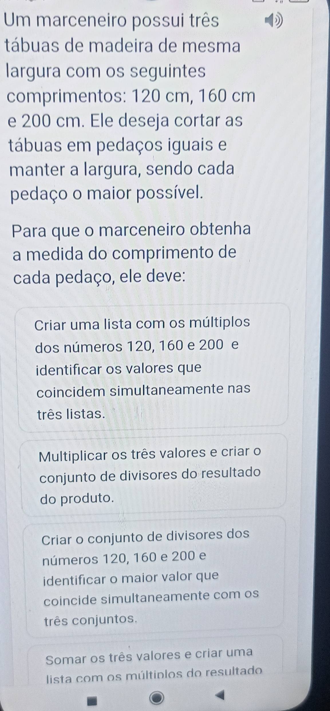 Um marceneiro possui três
tábuas de madeira de mesma
largura com os seguintes
comprimentos: 120 cm, 160 cm
e 200 cm. Ele deseja cortar as
tábuas em pedaços iguais e
manter a largura, sendo cada
pedaço o maior possível.
Para que o marceneiro obtenha
a medida do comprimento de
cada pedaço, ele deve:
Criar uma lista com os múltiplos
dos números 120, 160 e 200 e
identificar os valores que
coincidem simultaneamente nas
três listas.
Multiplicar os três valores e criar o
conjunto de divisores do resultado
do produto.
Criar o conjunto de divisores dos
números 120, 160 e 200 e
identificar o maior valor que
coincide simultaneamente com os
três conjuntos.
Somar os três valores e criar uma
lista com os múltiplos do resultado