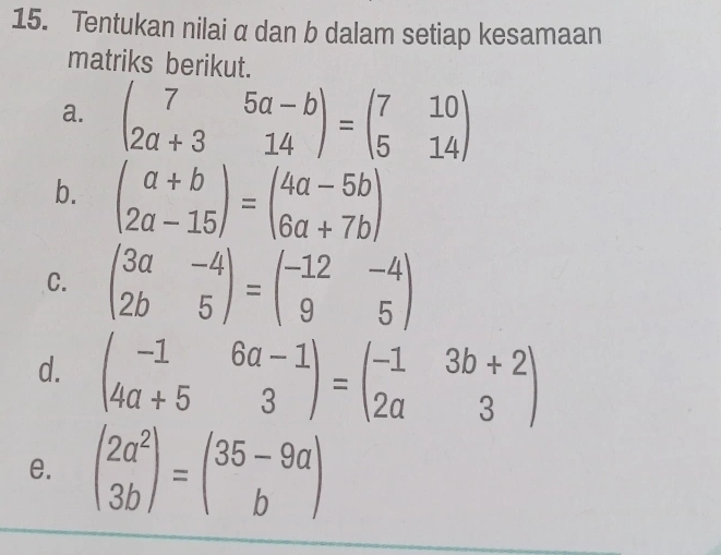 Tentukan nilai α dan b dalam setiap kesamaan 
matriks berikut. 
a. beginpmatrix 7&5a-b 2a+3&14endpmatrix =beginpmatrix 7&10 5&14endpmatrix
b. beginpmatrix a+b 2a-15endpmatrix =beginpmatrix 4a-5b 6a+7bendpmatrix
C. beginpmatrix 3a&-4 2b&5endpmatrix =beginpmatrix -12&-4 9&5endpmatrix
d. beginpmatrix -1&6a-1 4a+5&3endpmatrix =beginpmatrix -1&3b+2 2a&3endpmatrix
e. beginpmatrix 2a^2 3bendpmatrix =beginpmatrix 35-9a bendpmatrix