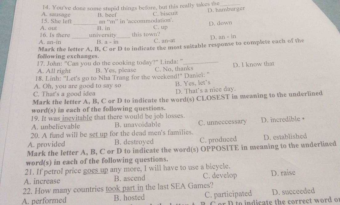 You've done some stupid things before, but this really takes the_
A. sausage B. beef C. biscuit D. hamburger
_
15. She left an ‘m” in 'accommodation'.
D. down
A. out B. in C. up
16. Is there university this town?
A. an-in _B. a a-i n_ C. an-at D. an - in
Mark the letter A, B, C or D to indicate the most suitable response to complete each of the
following exchanges.
17. John: "Can you do the cooking today?" Linda: "_
A. All right B. Yes, please C. No, thanks D. I know that
18. Linh: ''Let's go to Nha Trang for the weekend!'' Daniel: ''
A. Oh, you are good to say so B. Yes, let's
C. That's a good idea D. That’s a nice day.
Mark the letter A, B, C or D to indicate the word(s) CLOSEST in meaning to the underlined
word(s) in each of the following questions.
19. It was inevitable that there would be job losses.
A. unbelievable B. unavoidable C. unneccessary D. incredible•
20. A fund will be set up for the dead men's families.
C. produced
A. provided B. destroyed D. established
Mark the letter A, B, C or D to indicate the word(s) OPPOSITE in meaning to the underlined
word(s) in each of the following questions.
21. If petrol price goes up any more, I will have to use a bicycle.
A. increase B. ascend C. develop D. raise
22. How many countries took part in the last SEA Games?
A. performed B. hosted C. participated D. succeeded
C or D to indicate the correct word of