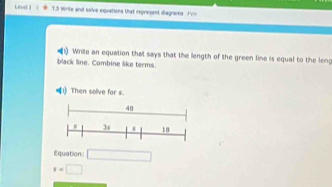 Level   1.3 Write and solve equations that represent diagraves I'vn 
i) Write an equation that says that the length of the green line is equal to the leng 
black line. Combine like terms.
q| Then solve for s.
48
3s s 18
Equation □
s=□