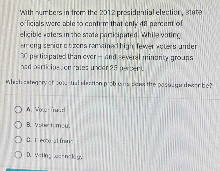 With numbers in from the 2012 presidential election, state
officials were able to confirm that only 48 percent of
eligible voters in the state participated. While voting
among senior citizens remained high, fewer voters under
30 participated than ever — and several minority groups
had participation rates under 25 percent.
Which category of potential election problems does the passage describe?
A. Voter fraud
B. Voter turnout
C. Electoral fraud
D. Voting technology