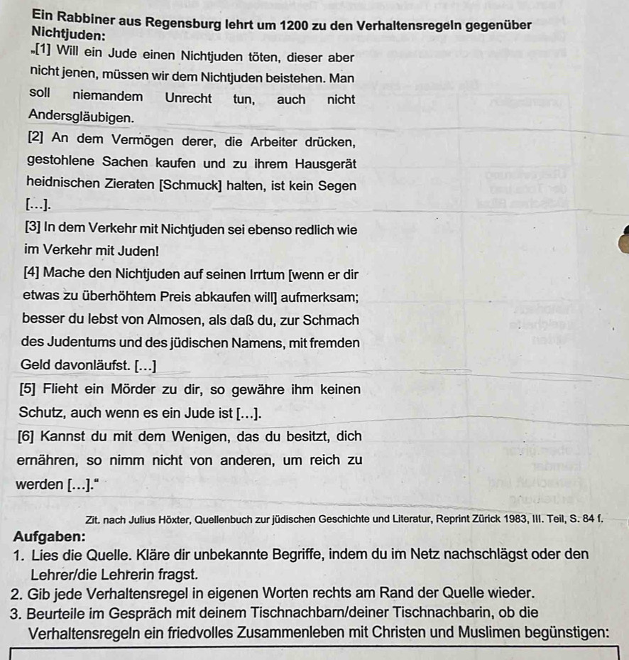 Ein Rabbiner aus Regensburg lehrt um 1200 zu den Verhaltensregeln gegenüber
Nichtjuden:
[1] Will ein Jude einen Nichtjuden töten, dieser aber
nicht jenen, müssen wir dem Nichtjuden beistehen. Man
soll niemandem Unrecht tun, auch nicht
Andersgläubigen.
[2] An dem Vermögen derer, die Arbeiter drücken,
gestohlene Sachen kaufen und zu ihrem Hausgerät
heidnischen Zieraten [Schmuck] halten, ist kein Segen
[…].
[3] In dem Verkehr mit Nichtjuden sei ebenso redlich wie
im Verkehr mit Juden!
[4] Mache den Nichtjuden auf seinen Irrtum [wenn er dir
etwas zu überhöhtem Preis abkaufen will] aufmerksam;
besser du lebst von Almosen, als daß du, zur Schmach
des Judentums und des jüdischen Namens, mit fremden
Geld davonläufst. [...]
[5] Flieht ein Mörder zu dir, so gewähre ihm keinen
Schutz, auch wenn es ein Jude ist [..].
[6] Kannst du mit dem Wenigen, das du besitzt, dich
ernähren, so nimm nicht von anderen, um reich zu
werden […].“
Zit. nach Julius Höxter, Quellenbuch zur jüdischen Geschichte und Literatur, Reprint Zürick 1983, III. Teil, S. 84 f.
Aufgaben:
1. Lies die Quelle. Kläre dir unbekannte Begriffe, indem du im Netz nachschlägst oder den
Lehrer/die Lehrerin fragst.
2. Gib jede Verhaltensregel in eigenen Worten rechts am Rand der Quelle wieder.
3. Beurteile im Gespräch mit deinem Tischnachbarn/deiner Tischnachbarin, ob die
Verhaltensregeln ein friedvolles Zusammenleben mit Christen und Muslimen begünstigen: