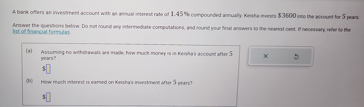 A bank offers an investment account with an annual interest rate of 1.45% compounded annually. Keisha invests $3600 into the account for 5 years. 
Answer the questions below. Do not round any intermediate computations, and round your final answers to the nearest cent. If necessary, refer to the 
list of financial formulas. 
(a) Assuming no withdrawals are made, how much money is in Keisha's account after 5
years? 
X 
(b) How much interest is earned on Keisha's investment after 5 years?