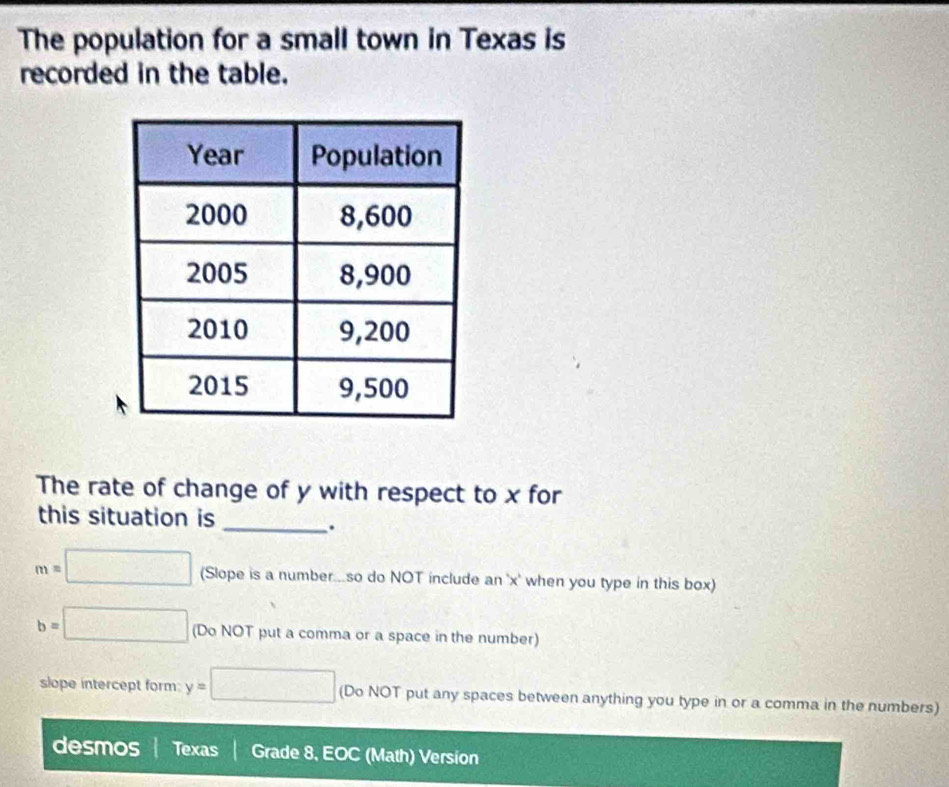 The population for a small town in Texas is 
recorded in the table. 
The rate of change of y with respect to x for 
this situation is 
_.
m=□ (Slope is a number...so do NOT include an ' x ' when you type in this box)
b=□ (Do NOT put a comma or a space in the number) 
slope intercept form y=□ (Do NOT put any spaces between anything you type in or a comma in the numbers) 
desmos Texas Grade 8, EOC (Math) Version