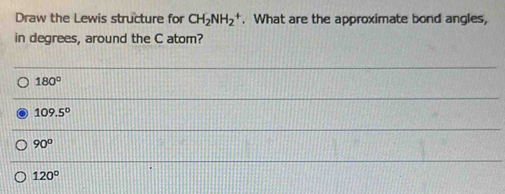 Draw the Lewis structure for CH_2NH_2^(+. What are the approximate bond angles,
in degrees, around the C atom?
180^circ)
109.5°
90°
120°