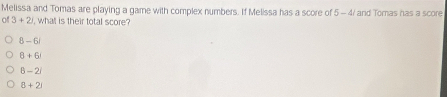 Melissa and Tomas are playing a game with complex numbers. If Melissa has a score of 5-4/ and Tomas has a score
of 3+2i , what is their total score?
8-6i
8+6/
8-2i
8+2i