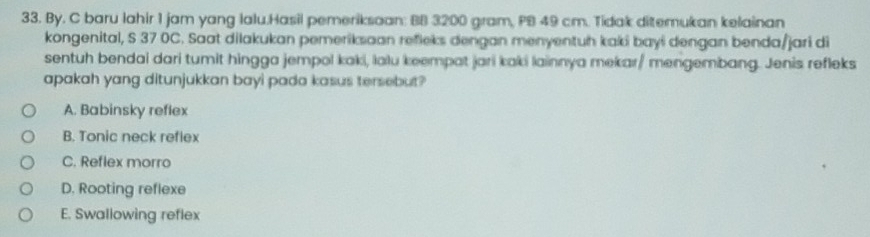 By. C baru lahir 1 jam yang lalu.Hasil pemeriksoan: BB 3200 gram, PB 49 cm. Tidak ditemukan kelainan
kongenital, S 37 0C. Saat dilakukan pemeriksaan refieks dengan menyentuh kaki bayi dengan benda/jari di
sentuh bendai dari tumit hingga jempol kaki, lalu keempat jari kaki lainnya mekar/ mengembang. Jenis refleks
apakah yang ditunjukkan bayi pada kasus tersebut?
A. Babinsky reflex
B. Tonic neck reflex
C. Reflex morro
D. Rooting reflexe
E. Swallowing reflex