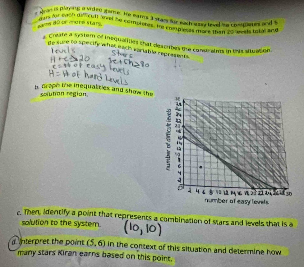 Aran is playing a video game. He earns 3 stars for each easy level he completes and 5
stars for each difficult level he completes. He completes more than 20 levels total and 
ears 80 or more stars. 
a. Create a system of inequalities that describes the constraints in this situation. 
Be sure to specify what each variable represents 
b Graph the inequalities and show the 
solution region 
c. Then, identify a point that represents a combination of stars and levels that is a 
solution to the system. 
d. Interpret the point (5,6) in the context of this situation and determine how 
many stars Kiran earns based on this point.