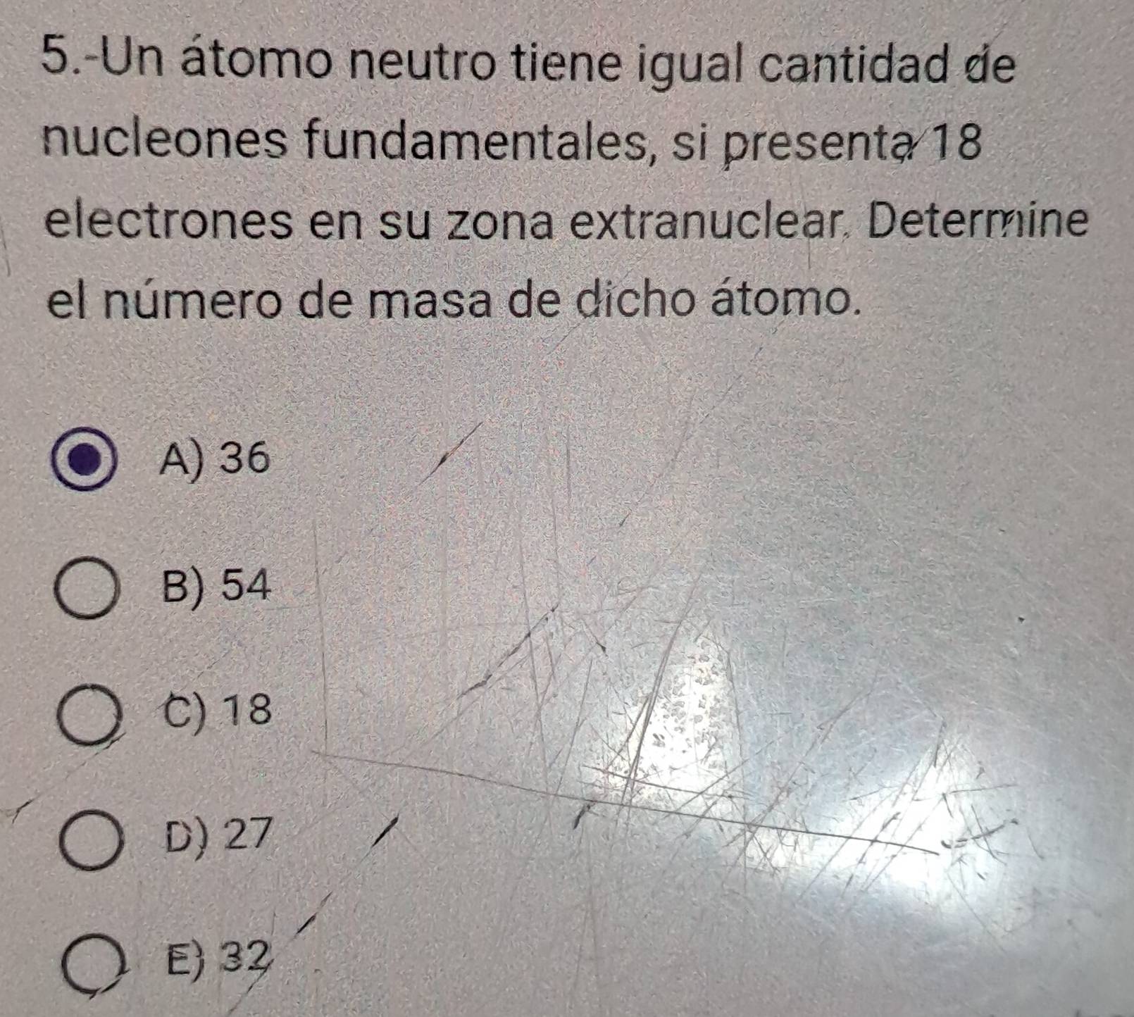 5.-Un átomo neutro tiene igual cantidad de
nucleones fundamentales, si presenta 18
electrones en su zona extranuclear. Determine
el número de masa de dicho átomo.
A) 36
B) 54
C) 18
D) 27
E) 32