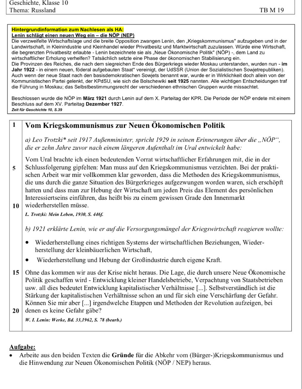 Geschichte, Klasse 10
Thema: Russland TB M 19
Hintergrundinformation zum Nachlesen als HA:
Lenin schlägt einen neuen Weg ein - die NÖP (NEP)
Die verzweifelte Wirtschaftslage und die breite Opposition zwangen Lenin, den „Kriegskommunismus'' aufzugeben und in der
Landwirtschaft, in Kleinindustrie und Kleinhandel wieder Privatbesitz und Marktwirtschaft zuzulassen. Würde eine Wirtschaft,
die begrenzten Privatbesitz erlaubte - Lenin bezeichnete sie als „Neue Ökonomische Politik'' (NÖP) -, dem Land zu
wirtschaftlicher Erholung verhelfen? Tatsächlich setzte eine Phase der ökonomischen Stabilisierung ein.
Die Provinzen des Reiches, die nach dem siegreichen Ende des Bürgerkriegs wieder Moskau unterstanden, wurden nun - im
Jahr 1922 - in einem neuen, föderal aufgebauten Staat* vereinigt, der UdSSR (Union der Sozialistischen Sowjetrepubliken).
Auch wenn der neue Staat nach den basisdemokratischen Sowjets benannt war, wurde er in Wirklichkeit doch allein von der
Kommunistischen Partei gelenkt, der KPdSU, wie sich die Bolschewiki seit 1925 nannten. Alle wichtigen Entscheidungen traf
die Führung in Moskau; das Selbstbestimmungsrecht der verschiedenen ethnischen Gruppen wurde missachtet.
Beschlossen wurde die NÖP im März 1921 durch Lenin auf dem X. Parteitag der KPR. Die Periode der NÖP endete mit einem
Beschluss auf dem XV. Parteitag Dezember 1927.
Zeit für Geschichte 10, S.39
1 Vom Kriegskommunismus zur Neuen Ökonomischen Politik
a) Leo Trotzki* seit 1917 Außenminister, spricht 1929 in seinen Erinnerungen über die ,,NÖP“,
die er zehn Jahre zuvor nach einem längeren Aufenthalt im Ural entwickelt habe:
Vom Ural brachte ich einen bedeutenden Vorrat wirtschaftlicher Erfahrungen mit, die in der
5 Schlussfolgerung gipfelten: Man muss auf den Kriegskommunismus verzichten. Bei der prakti-
schen Arbeit war mir vollkommen klar geworden, dass die Methoden des Kriegskommunismus,
die uns durch die ganze Situation des Bürgerkrieges aufgezwungen worden waren, sich erschöpft
hatten und dass man zur Hebung der Wirtschaft um jeden Preis das Element des persönlichen
Interessiertseins einführen, das heißt bis zu einem gewissen Grade den Innenmarkt
10 wiederherstellen müsse.
L. Trotzki: Mein Leben, 1930, S. 446f.
b) 1921 erklärte Lenin, wie er auf die Versorgungsmängel der Kriegswirtschaft reagieren wollte:
Wiederherstellung eines richtigen Systems der wirtschaftlichen Beziehungen, Wieder-
herstellung der kleinbäuerlichen Wirtschaft,
Wiederherstellung und Hebung der Großindustrie durch eigene Kraft.
15  Ohne das kommen wir aus der Krise nicht heraus. Die Lage, die durch unsere Neue Ökonomische
Politik geschaffen wird - Entwicklung kleiner Handelsbetriebe, Verpachtung von Staatsbetrieben
usw. all dies bedeutet Entwicklung kapitalistischer Verhältnisse [...]. Selbstverständlich ist die
Stärkung der kapitalistischen Verhältnisse schon an und für sich eine Verschärfung der Gefahr.
Können Sie mir aber [...] irgendwelche Etappen und Methoden der Revolution aufzeigen, bei
20 denen es keine Gefahr gäbe?
W. I. Lenin: Werke, Bd. 33,1962, S. 78 (bearb.)
Aufgabe:
Arbeite aus den beiden Texten die Gründe für die Abkehr vom (Bürger-)Kriegskommunismus und
die Hinwendung zur Neuen Ökonomischen Politik (NÖP / NEP) heraus.