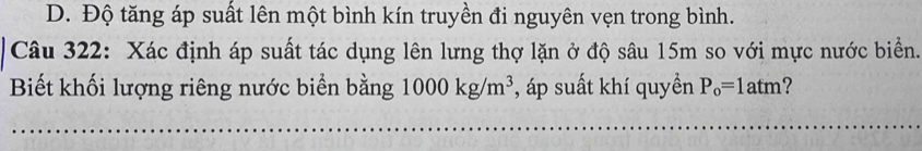 D. Độ tăng áp suất lên một bình kín truyền đi nguyên vẹn trong bình.
Câu 322: Xác định áp suất tác dụng lên lưng thợ lặn ở độ sâu 15m so với mực nước biển.
Biết khối lượng riêng nước biển bằng 1000kg/m^3 , áp suất khí quyền P_o=1atm ?