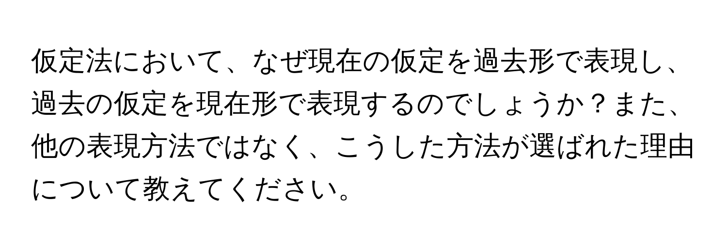 仮定法において、なぜ現在の仮定を過去形で表現し、過去の仮定を現在形で表現するのでしょうか？また、他の表現方法ではなく、こうした方法が選ばれた理由について教えてください。