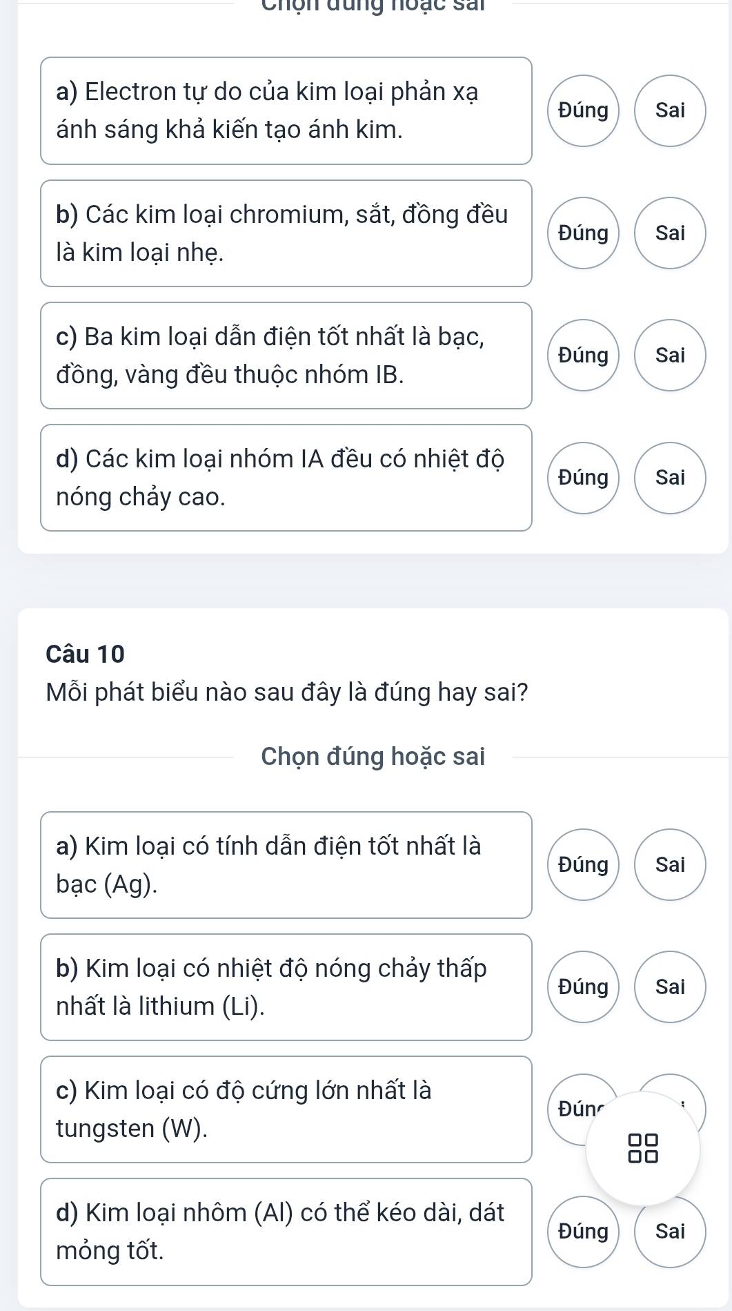 Chộn đung noạc sai
a) Electron tự do của kim loại phản xạ
Đúng Sai
ánh sáng khả kiến tạo ánh kim.
b) Các kim loại chromium, sắt, đồng đều
Đúng Sai
là kim loại nhẹ.
c) Ba kim loại dẫn điện tốt nhất là bạc,
Đúng Sai
đồng, vàng đều thuộc nhóm IB.
d) Các kim loại nhóm IA đều có nhiệt độ
Đúng Sai
nóng chảy cao.
Câu 10
Mỗi phát biểu nào sau đây là đúng hay sai?
Chọn đúng hoặc sai
a) Kim loại có tính dẫn điện tốt nhất là
Đúng Sai
bạc (Ag).
b) Kim loại có nhiệt độ nóng chảy thấp
Đúng Sai
nhất là lithium (Li).
c) Kim loại có độ cứng lớn nhất là
Đún
tungsten (W).
□□
d) Kim loại nhôm (AI) có thể kéo dài, dát
Đúng Sai
mỏng tốt.