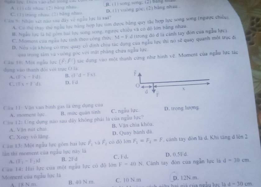 a  u  hc . Diên  vào ch o  trong các  có
A. (1) cắt nhau: (2) bảng nhau. B. (1) song song. (2) bang nhau
C. (1) trung nhau; (2) băng nhau. D. (1) vuông gốc; (2) băng nhau..
Câu 9: Nhân xét nào sau đây về ngẫu lực là sai?
A. Có thể thay thể ngẫu lực băng hợp lực tim được băng quy tắc hợp lực song song (ngược chiếu),
B. Ngẫu lực là hệ gồm hai lực song song, ngược chiếu và có độ lớn bằng nhau.
C. Moment của ngẫu lực tỉnh theo công thức: M=F d (trong đó d là cánh tay đồn của ngẫu lực).
D. Nếu vật không có trục quay cổ định chịu tác dụng của ngẫu lực thi nó sẽ quay quanh một trục đi
qua trọng tâm và vuông góc với mặt phẳng chứa ngẫu lực.
Câu 10: Một ngẫu lực (vector F;vector F/) tác dụng vào một thanh cứng như hình vẽ, Moment của ngẫu lực tác
dụng vào thanh đôi với trục O là:
A. (F'x-Fd). B. (F^(·)d-Fx).
C. (Fx+F'd). D. Fd
Cầu 11: Văn van bình gas là ứng dụng của
A. moment lựe B. mức quán tính C. ngẫu lực. D. trọng lượng
Câu 12: Ứng dụng nào sau dây không phải là của ngẫu lực?
A. Văn nút chai B. Vận chìa khỏa.
C. Xoay vô lãng. D. Quay bánh đà.
Câu 13: Một ngẫu lực gồm hai lực vector F_1 yà vector F_2 có dộ lớn F_1=F_2=F. cánh tay đòn là d. Khi tăng đ lên 2
lần thi moment của ngẫu lực này là
A. (F_1-F_2)d B. 2Fd C. Fd. D. 0.5Fd.
Câu 14: Hai lực của một ngẫu lực có độ lớn F=40N. Cánh tay đòn của ngẫn lực là d=30cm.
Moment của ngẫu lực là
A 18 N m. B. 40 N.m. C. 10 N.m D. 12N.m.
ữa hai giá của ngẫu lực là d=30cm.